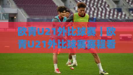 欧青U21外比球赛|欧青U21外比球赛赛程看点+青年军战术风向,欧青U21外比球赛为何值得追?|今日最新外围让球站频道英文解说反波胆链接受让视频 欧青U21外比球赛|欧青U21外比球赛赛程看点+青年军战术风向,欧青U21外比球赛为何值得追?|今日最新外围让球站频道英文解说反波胆链接受让视频