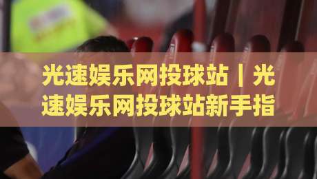 光速娱乐网投球站｜光速娱乐网投球站新手指南：从界面逻辑到互动节奏的实用拆解(光速娱乐网投球站)|最全手机信誉押球站独赢波胆盘大球分析走地大全