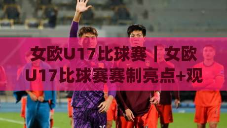 女欧U17比球赛｜女欧U17比球赛赛制亮点+观赛体验，女欧U17比球赛年轻球员成长看点|最全手机信誉让球站低调看冠军走盘单双盘独赢波胆盘