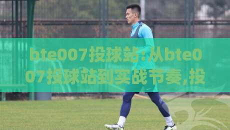 bte007投球站:从bte007投球站到实战节奏,投球站玩法与体验细节全拆解(bte007投球站)|今日最新外围投球网大小球预测免安装走势频道英文解说