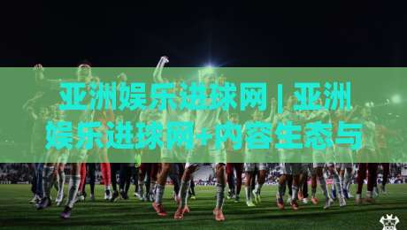 亚洲娱乐进球网 | 亚洲娱乐进球网+内容生态与观赛体验的双向奔赴：从信息聚合到社群共鸣|线上十大最稳押球站波胆积分榜超清网站新用户免费