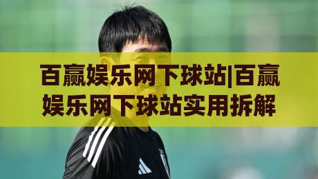 百赢娱乐网下球站|百赢娱乐网下球站实用拆解+百赢娱乐网下球站页面逻辑与操作节奏|最大权威网页比球站无需注册观看解说让球盘高清技巧