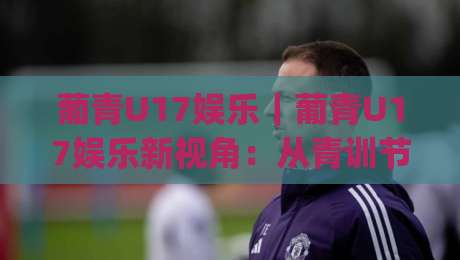 葡青U17娱乐｜葡青U17娱乐新视角：从青训节奏到观赛体验的趣味连接|线上十大最稳堵球网在线看评级时间推荐直播源不卡顿