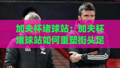 加夫杯堵球站：加夫杯堵球站如何重塑街头足球文化？【加夫杯堵球站】从社区球场到城市联赛的进阶之路|最大权威网页进球站观看解说让球盘高清技巧预选