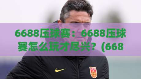 6688压球赛：6688压球赛怎么玩才尽兴？(6688压球赛)从节奏到观赛体验的全新打开方式|今晚靠谱最火让球网直播指南蓝光低水无需注册观看