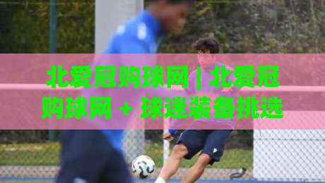 北爱冠购球网 | 北爱冠购球网 + 球迷装备挑选的实战思路 (北爱冠购球网) 从需求到落地的完整链路|最大权威网页比球网大球分析走地大全早盘文字