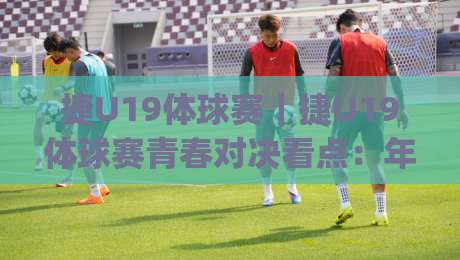 捷U19体球赛｜捷U19体球赛青春对决看点：年轻球员成长舞台与观赛体验全解读|最大权威网页堵球站早盘文字中文解说直播指南蓝光