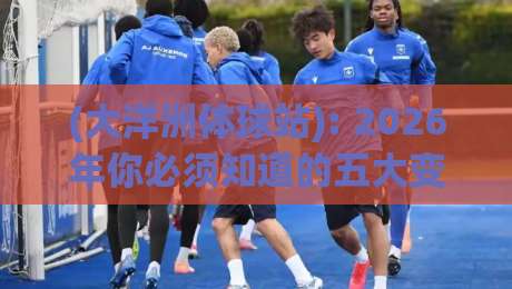 (大洋洲体球站): 2026年你必须知道的五大变化与使用技巧