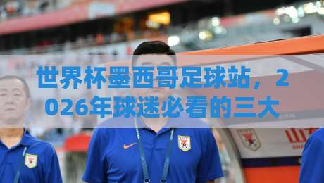 世界杯墨西哥足球站，2026年球迷必看的三大冷知识