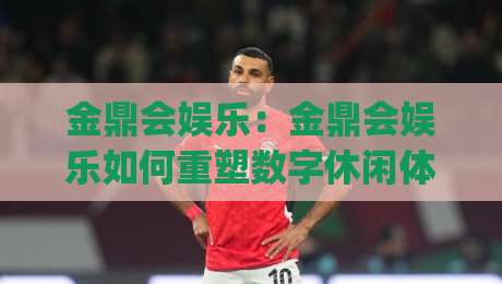 金鼎会娱乐：金鼎会娱乐如何重塑数字休闲体验？金鼎会娱乐三大亮点值得关注|今日最新外围让球网降盘APP网址球盘平台赛后回放