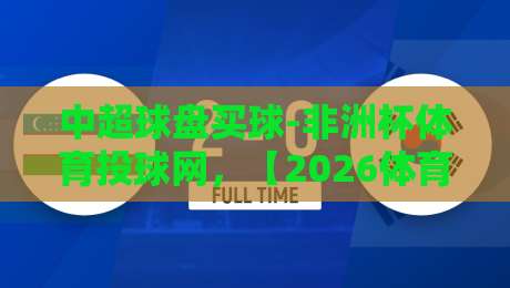 中超球盘买球-非洲杯体育投球网，【2026体育投注】新趋势与风险提示