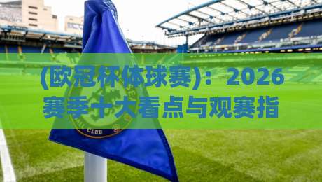 (欧冠杯体球赛)：2026赛季十大看点与观赛指南