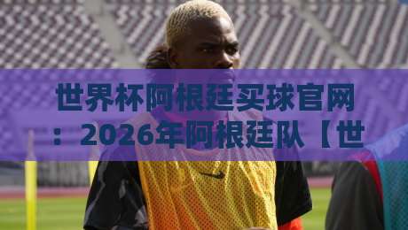 世界杯阿根廷买球官网：2026年阿根廷队【世界杯阿根廷买球官网】官方购票与周边指南