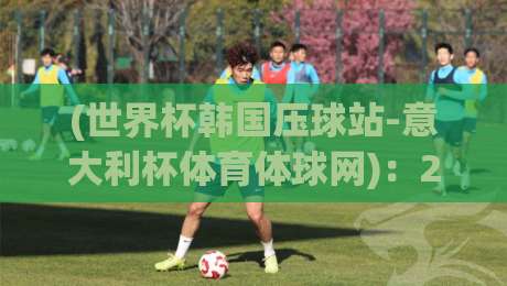 (世界杯韩国压球站-意大利杯体育体球网)：2026年球迷必看的三大实战技巧与避坑指南