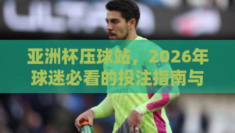 亚洲杯压球站,2026年球迷必看的投注指南与观赛秘籍 亚洲杯压球站,2026年球迷必看的投注指南与观赛秘籍