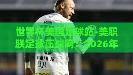 世界杯美国足球站-美职联足球压球网:2026年美国足球热潮全解析【世界杯美国足球站】必看指南 世界杯美国足球站-美职联足球压球网:2026年美国足球热潮全解析【世界杯美国足球站】必看指南