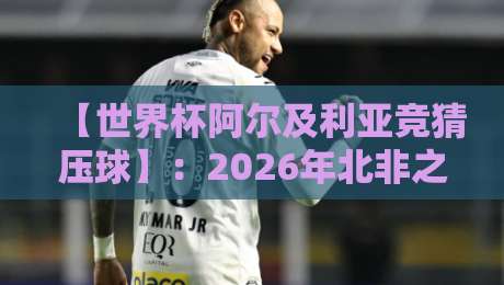 【世界杯阿尔及利亚竞猜压球】：2026年北非之狐的夺冠赔率与投注盲区