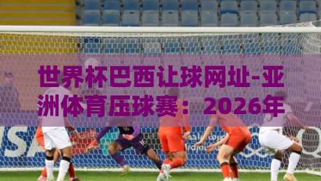 世界杯巴西让球网址-亚洲体育压球赛:2026年球迷必知的五大实战技巧 世界杯巴西让球网址-亚洲体育压球赛:2026年球迷必知的五大实战技巧