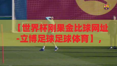 【世界杯刚果金比球网址-立博足球足球体育】，2026年球迷必看的观赛指南
