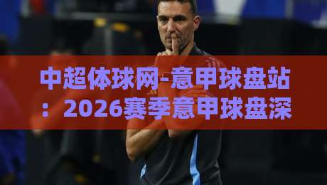 中超体球网-意甲球盘站：2026赛季意甲球盘深度解析与实用指南
