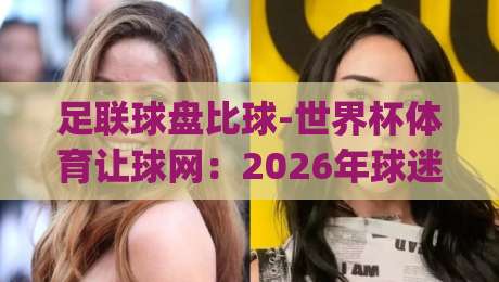 足联球盘比球-世界杯体育让球网：2026年球迷必看的盘口解读(足联球盘比球)实战技巧