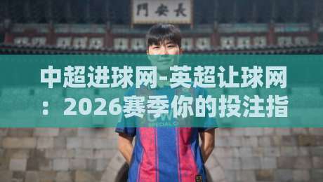 中超进球网-英超让球网：2026赛季你的投注指南与独家数据洞察