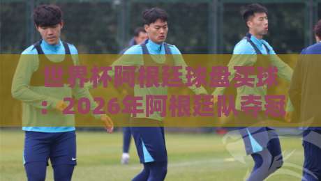 世界杯阿根廷球盘买球:2026年阿根廷队夺冠赔率深度解析,带你玩转世界杯阿根廷球盘买球! 世界杯阿根廷球盘买球:2026年阿根廷队夺冠赔率深度解析,带你玩转世界杯阿根廷球盘买球!