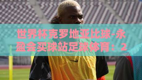 世界杯克罗地亚比球-永盈会买球站足球体育：2026年竞猜实战指南与策略解析
