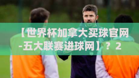 【世界杯加拿大买球官网-五大联赛进球网】？2026年看球新姿势你get了吗