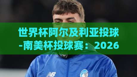 世界杯阿尔及利亚投球-南美杯投球赛：2026年足球投球战术深度解析(世界杯阿尔及利亚投球-南美杯投球赛)
