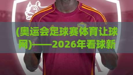 (奥运会足球赛体育让球网)——2026年看球新姿势：这波操作我服了！