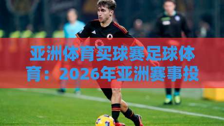 亚洲体育买球赛足球体育：2026年亚洲赛事投注实战技巧与避坑指南