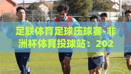 足联体育足球压球赛-非洲杯体育投球站：2026赛季实战攻略，带你玩转(足联体育足球压球赛-非洲杯体育投球站)