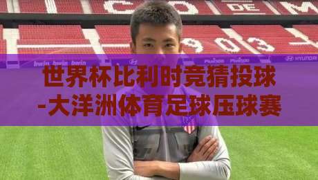 世界杯比利时竞猜投球-大洋洲体育足球压球赛：2026年世界杯比利时队前景与投注策略全解析
