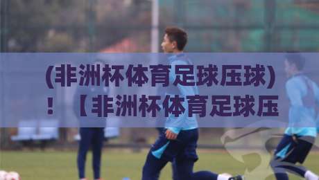 (非洲杯体育足球压球)！【非洲杯体育足球压球】2026年赛事怎么玩？这份攻略让你少走弯路