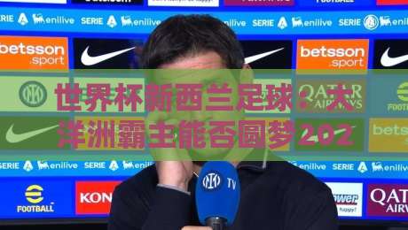 世界杯新西兰足球:大洋洲霸主能否圆梦2026?【世界杯新西兰足球】 世界杯新西兰足球:大洋洲霸主能否圆梦2026?【世界杯新西兰足球】