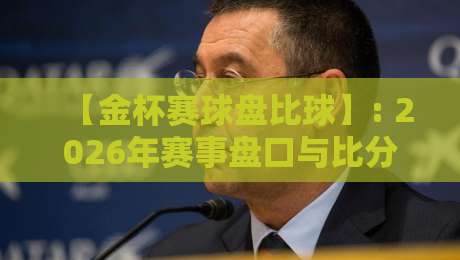 【金杯赛球盘比球】: 2026年赛事盘口与比分深度解析 【金杯赛球盘比球】: 2026年赛事盘口与比分深度解析