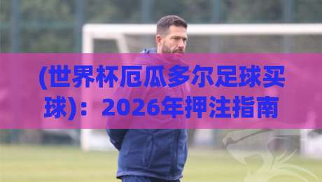 (世界杯厄瓜多尔足球买球)：2026年押注指南与潜规则