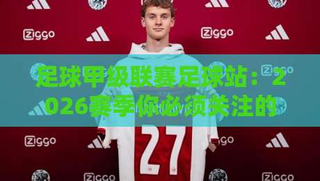 足球甲级联赛足球站：2026赛季你必须关注的五大革新看点