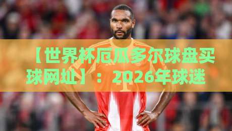 【世界杯厄瓜多尔球盘买球网址】:2026年球迷必看的购彩指南? 【世界杯厄瓜多尔球盘买球网址】:2026年球迷必看的购彩指南?