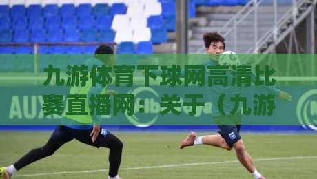 九游体育下球网高清比赛直播网:关于(九游体育下球网高清比赛直播网)你可能不知道的5个实用技巧 九游体育下球网高清比赛直播网:关于(九游体育下球网高清比赛直播网)你可能不知道的5个实用技巧