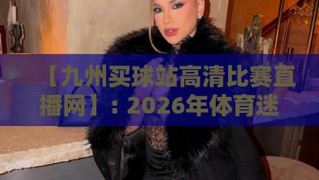 【九州买球站高清比赛直播网】: 2026年体育迷必备的高清观赛新体验 【九州买球站高清比赛直播网】: 2026年体育迷必备的高清观赛新体验