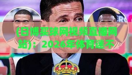 (日博买球网视频直播网站)：2026年体育迷不可错过的观赛新选择