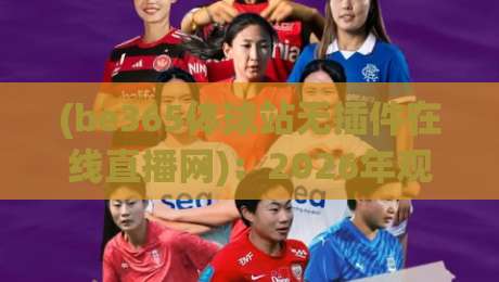(be365体球站无插件在线直播网):2026年观赛新选择,无插件流畅体验 (be365体球站无插件在线直播网):2026年观赛新选择,无插件流畅体验