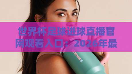 世界杯足球进球直播官网观看入口：2026年最全观赛指南与实用技巧