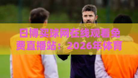 日博买球网在线观看免费直播站：2026年体育迷必知的四大观赛新趋势
