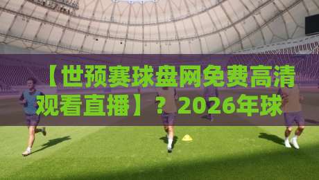 【世预赛球盘网免费高清观看直播】？2026年球迷必备的终极观赛指南！