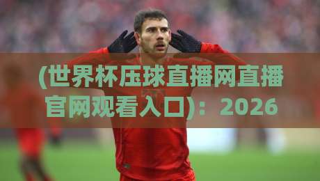 (世界杯压球直播网直播官网观看入口)：2026年全新观赛指南与避坑手册