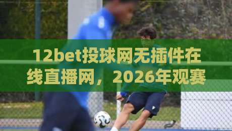 12bet投球网无插件在线直播网，2026年观赛新体验你试过没？
