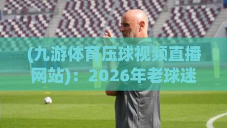 (九游体育压球视频直播网站)：2026年老球迷都在用的压球看球神器？